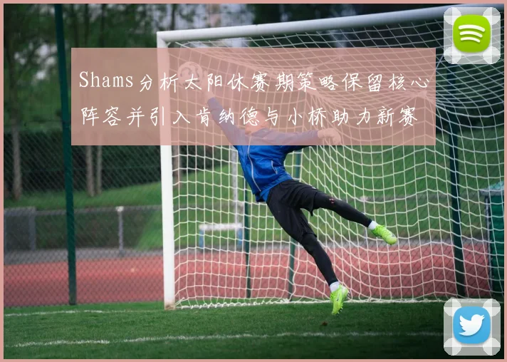 Shams分析太阳休赛期策略保留核心阵容并引入肯纳德与小桥助力新赛季