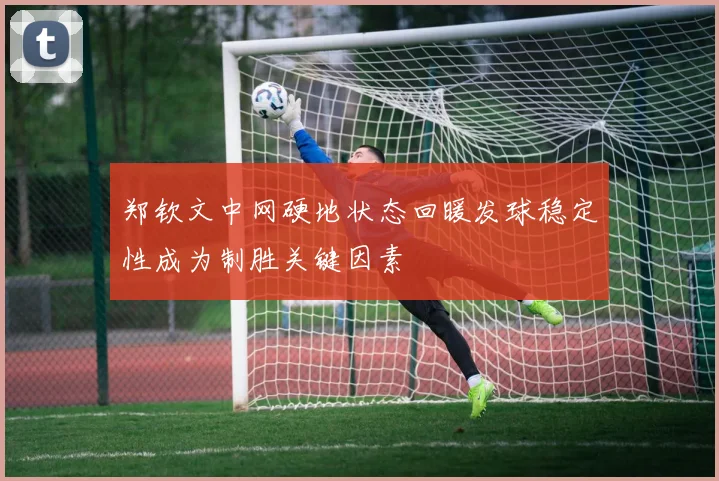 郑钦文中网硬地状态回暖发球稳定性成为制胜关键因素