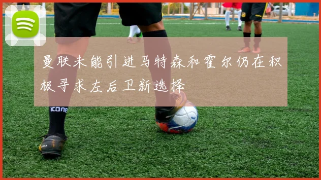 曼联未能引进马特森和霍尔仍在积极寻求左后卫新选择